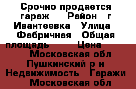 Срочно продается гараж   › Район ­ г.Ивантеевка › Улица ­ Фабричная › Общая площадь ­ 24 › Цена ­ 950 000 - Московская обл., Пушкинский р-н Недвижимость » Гаражи   . Московская обл.